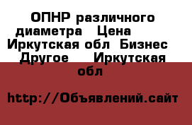 ОПНР различного диаметра › Цена ­ 100 - Иркутская обл. Бизнес » Другое   . Иркутская обл.